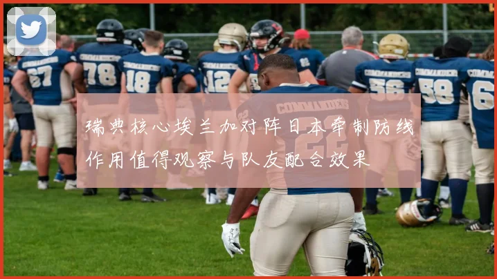 瑞典核心埃兰加对阵日本牵制防线作用值得观察与队友配合效果
