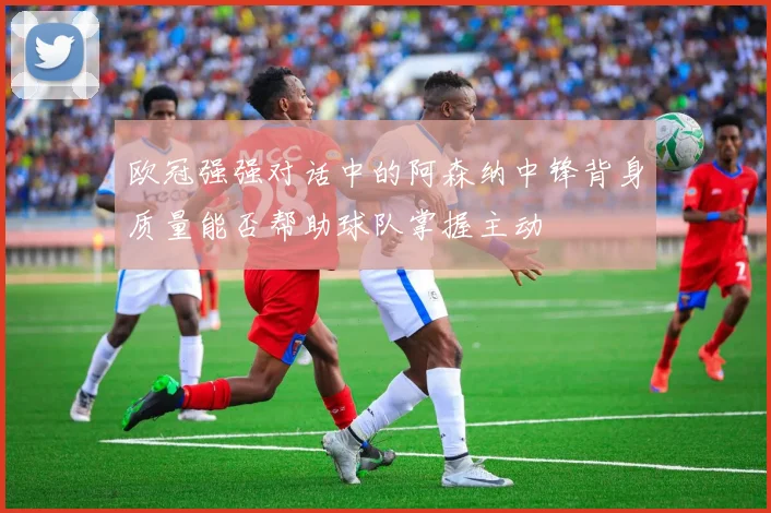 欧冠强强对话中的阿森纳中锋背身质量能否帮助球队掌握主动