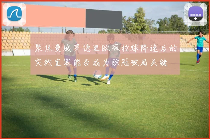 聚焦曼城罗德里欧冠控球降速后的突然直塞能否成为欧冠破局关键