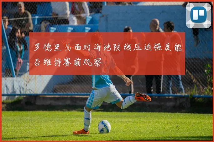 罗德里戈面对海地防线压迫强度能否维持赛前观察
