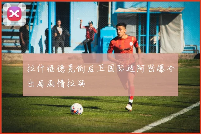 拉什福德晃倒后卫国际迈阿密爆冷出局剧情拉满