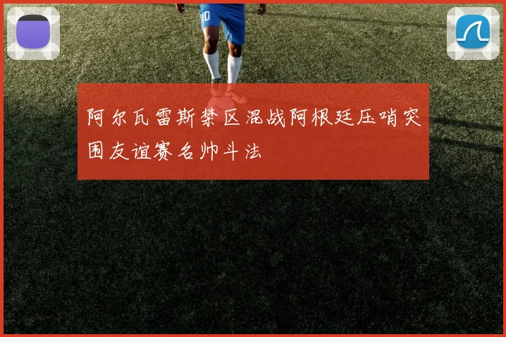 阿尔瓦雷斯禁区混战阿根廷压哨突围友谊赛名帅斗法