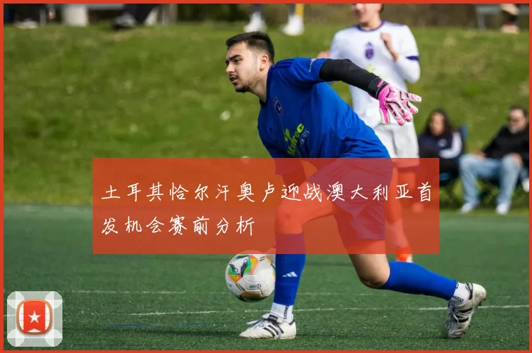 土耳其恰尔汗奥卢迎战澳大利亚首发机会赛前分析