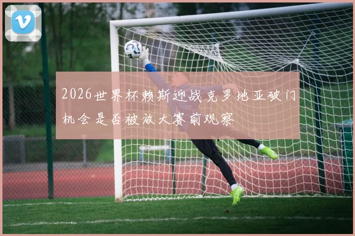 2026世界杯赖斯迎战克罗地亚破门机会是否被放大赛前观察