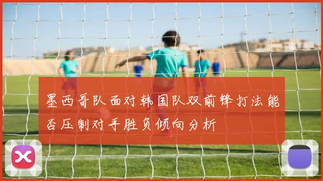 墨西哥队面对韩国队双前锋打法能否压制对手胜负倾向分析