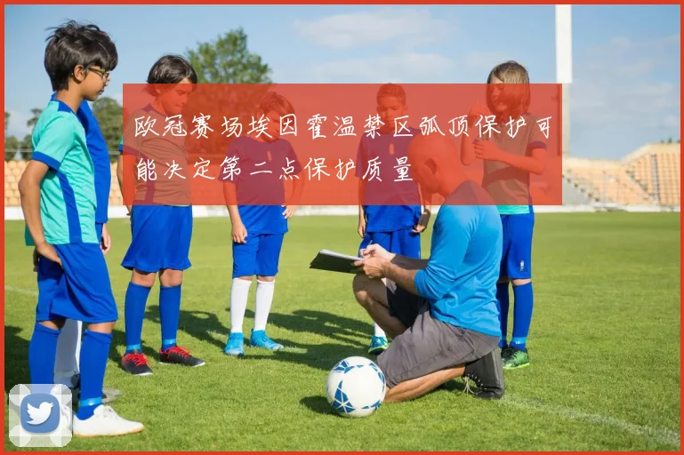 欧冠赛场埃因霍温禁区弧顶保护可能决定第二点保护质量