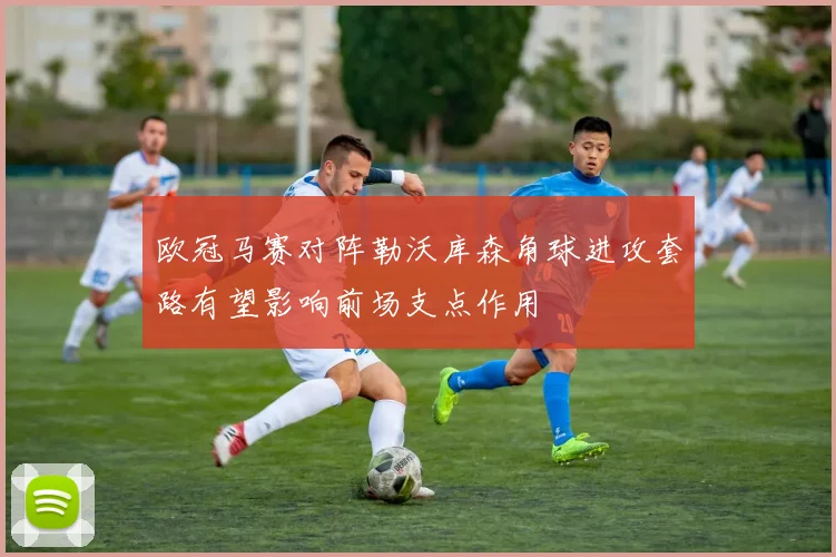 欧冠马赛对阵勒沃库森角球进攻套路有望影响前场支点作用