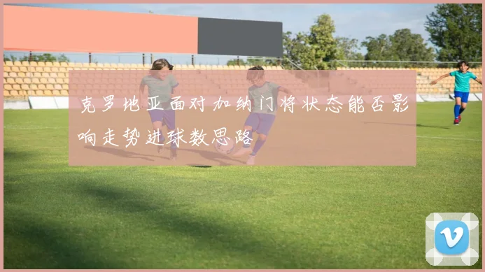克罗地亚面对加纳门将状态能否影响走势进球数思路