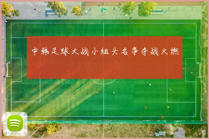 中韩足球大战小组头名争夺战火燃
