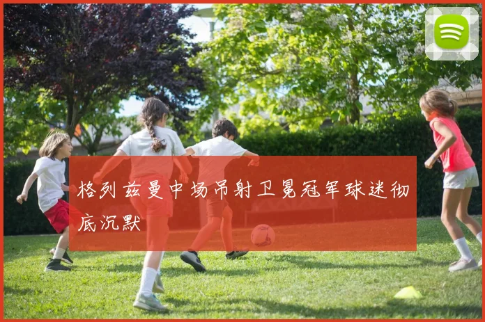 格列兹曼中场吊射卫冕冠军球迷彻底沉默
