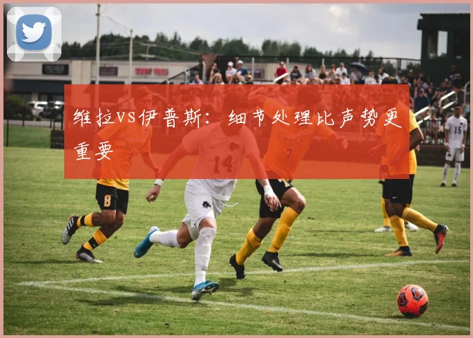 维拉vs伊普斯:细节处理比声势更重要