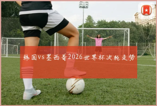 韩国vs墨西哥2026世界杯次轮走势
