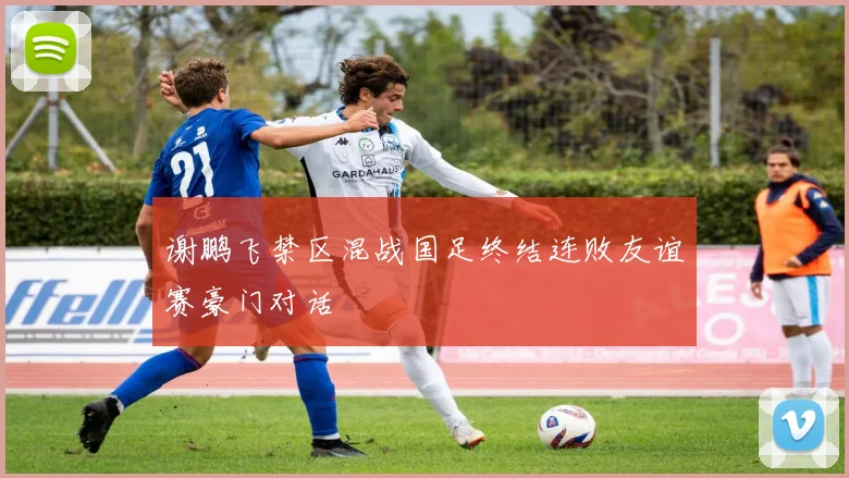 谢鹏飞禁区混战国足终结连败友谊赛豪门对话