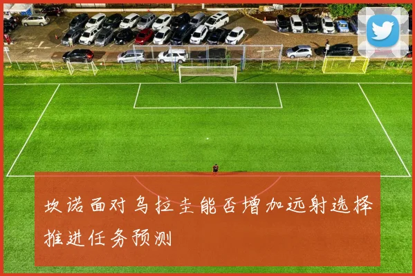 坎诺面对乌拉圭能否增加远射选择推进任务预测