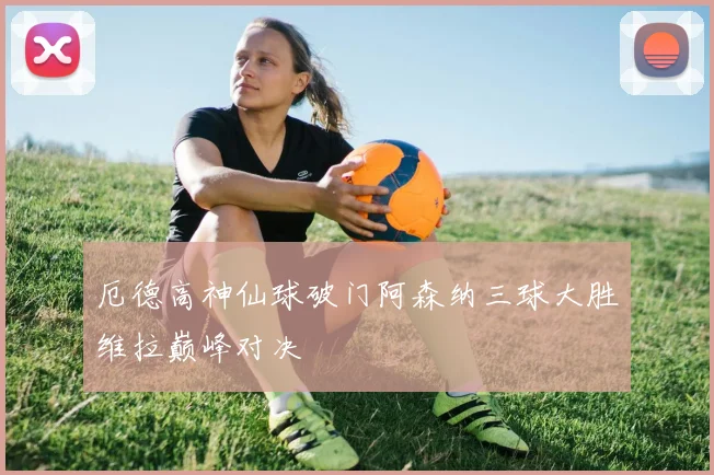 厄德高神仙球破门阿森纳三球大胜维拉巅峰对决