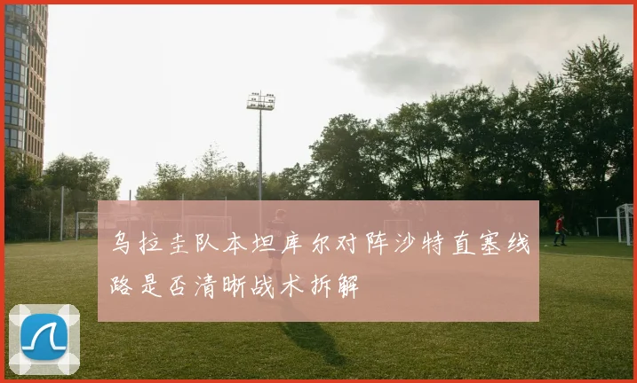 乌拉圭队本坦库尔对阵沙特直塞线路是否清晰战术拆解