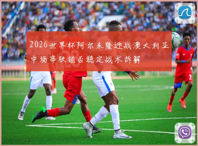 2026世界杯阿尔米隆迎战澳大利亚中场串联能否稳定战术拆解