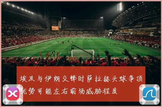 埃及与伊朗交锋时萨拉赫头球争顶优势可能左右前场威胁程度
