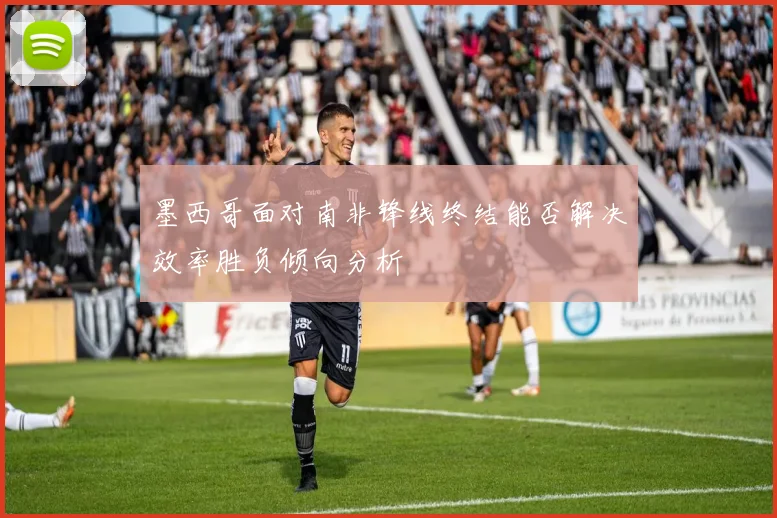 墨西哥面对南非锋线终结能否解决效率胜负倾向分析