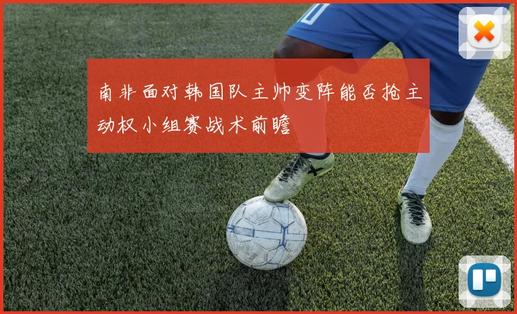 南非面对韩国队主帅变阵能否抢主动权小组赛战术前瞻