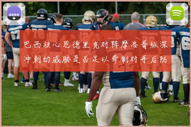 巴西核心恩德里克对阵摩洛哥纵深冲刺的威胁是否足以牵制对手后防