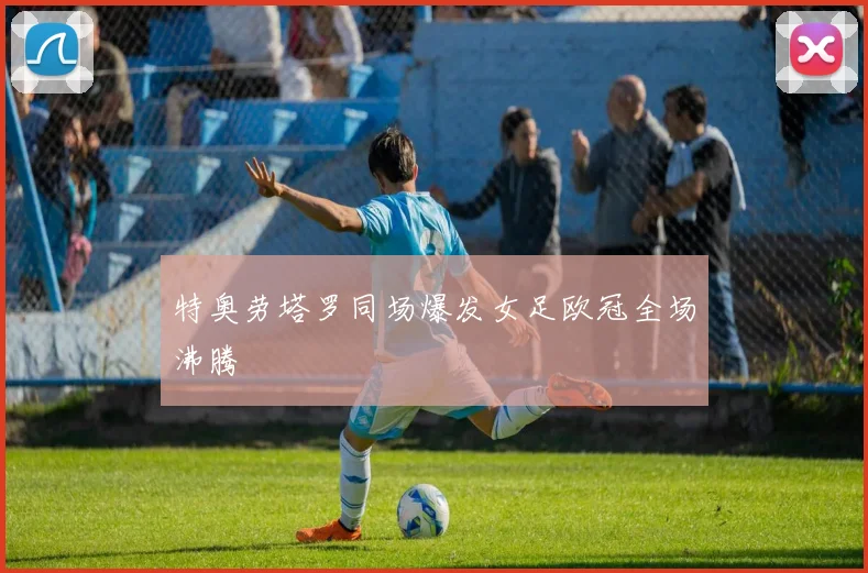 特奥劳塔罗同场爆发女足欧冠全场沸腾
