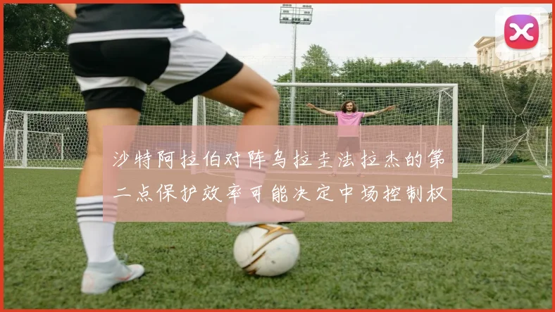 沙特阿拉伯对阵乌拉圭法拉杰的第二点保护效率可能决定中场控制权