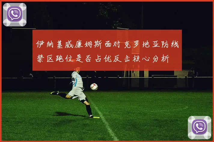 伊纳基威廉姆斯面对克罗地亚防线禁区跑位是否占优反击核心分析