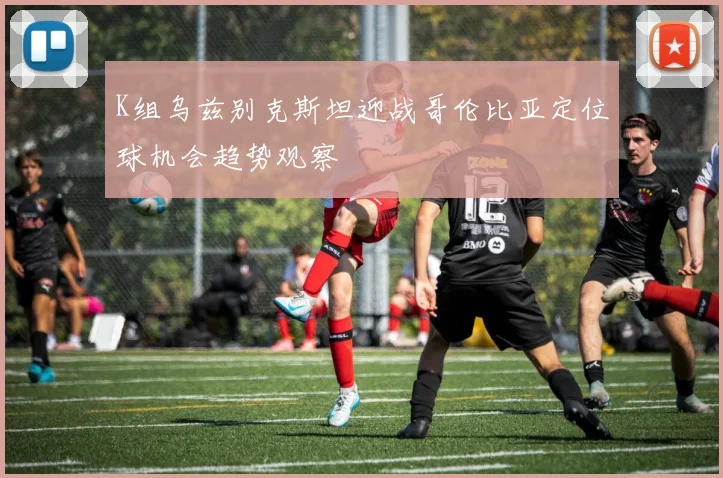 K组乌兹别克斯坦迎战哥伦比亚定位球机会趋势观察