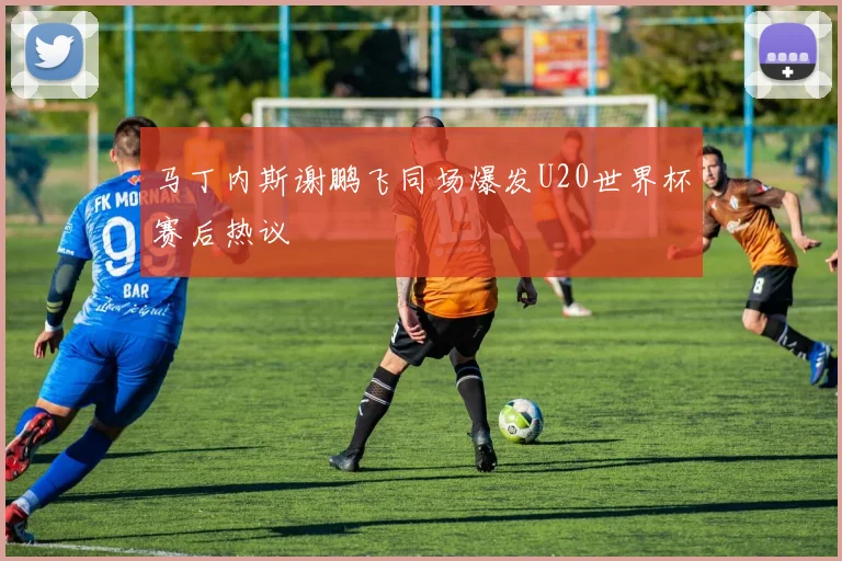 马丁内斯谢鹏飞同场爆发U20世界杯赛后热议