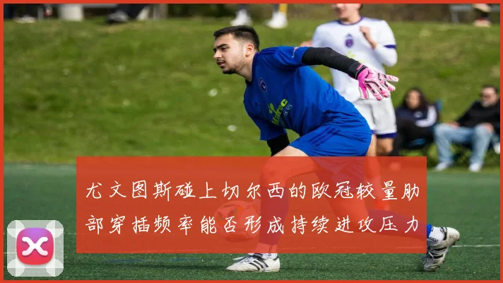 尤文图斯碰上切尔西的欧冠较量肋部穿插频率能否形成持续进攻压力