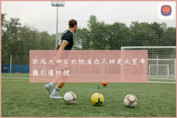欧冠次回合利物浦西汉姆更衣室沸腾引爆热搜