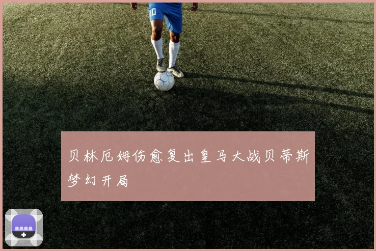 贝林厄姆伤愈复出皇马大战贝蒂斯梦幻开局